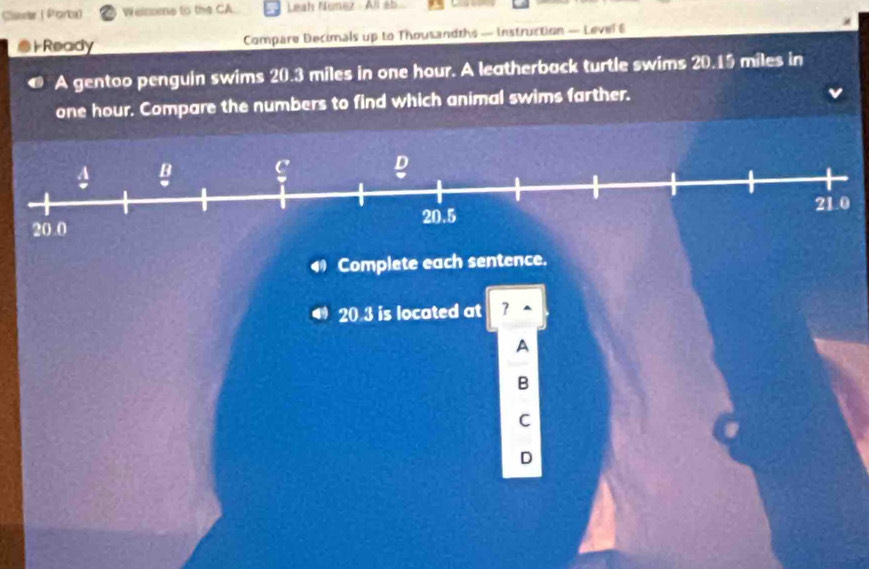 Car ( Porb) Welzome to the CA. Leah Nunez All àb 
Ready Compare Decimals up to Thousandths — Instruction — Level 6 
A gentoo penguin swims 20.3 miles in one hour. A leatherback turtle swims 20.15 miles in
one hour. Compare the numbers to find which animal swims farther. 
Complete each sentence.
20 3 is located at 
A 
B 
C 
D