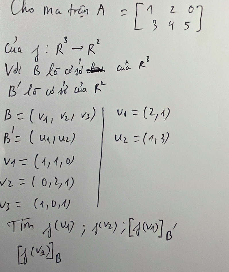 Cho ma fran A=beginbmatrix 1&2&0 3&4&5endbmatrix
cha A: R^3to R^2
Vei B Ro dj0 aa R^3
B' Ro cb dd cia R^2
B=(nu _1,nu _2,nu _3) u_1=(2,1)
B'=(u_1,u_2)
u_2=(1,3)
v_1=(1,1,0)
v_2=(0,2,1)
v_3=(1,0,1)
Tim f(v_1):f(v_2):[f(v_1)]_B'
[f(v_2)]_B