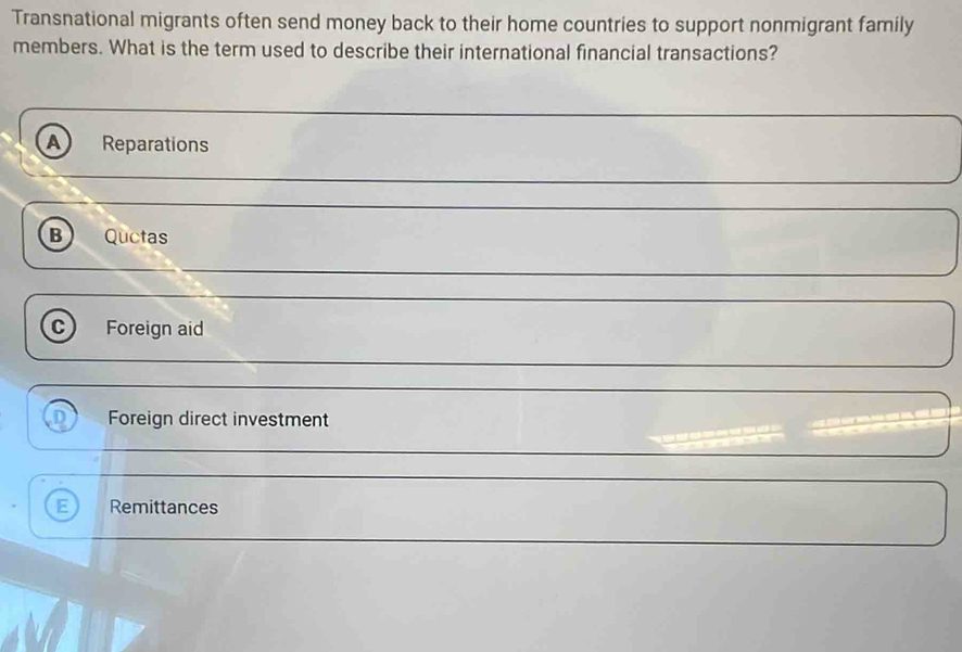 Transnational migrants often send money back to their home countries to support nonmigrant family
members. What is the term used to describe their international financial transactions?
A Reparations
B Quctas
C Foreign aid
n Foreign direct investment
E Remittances