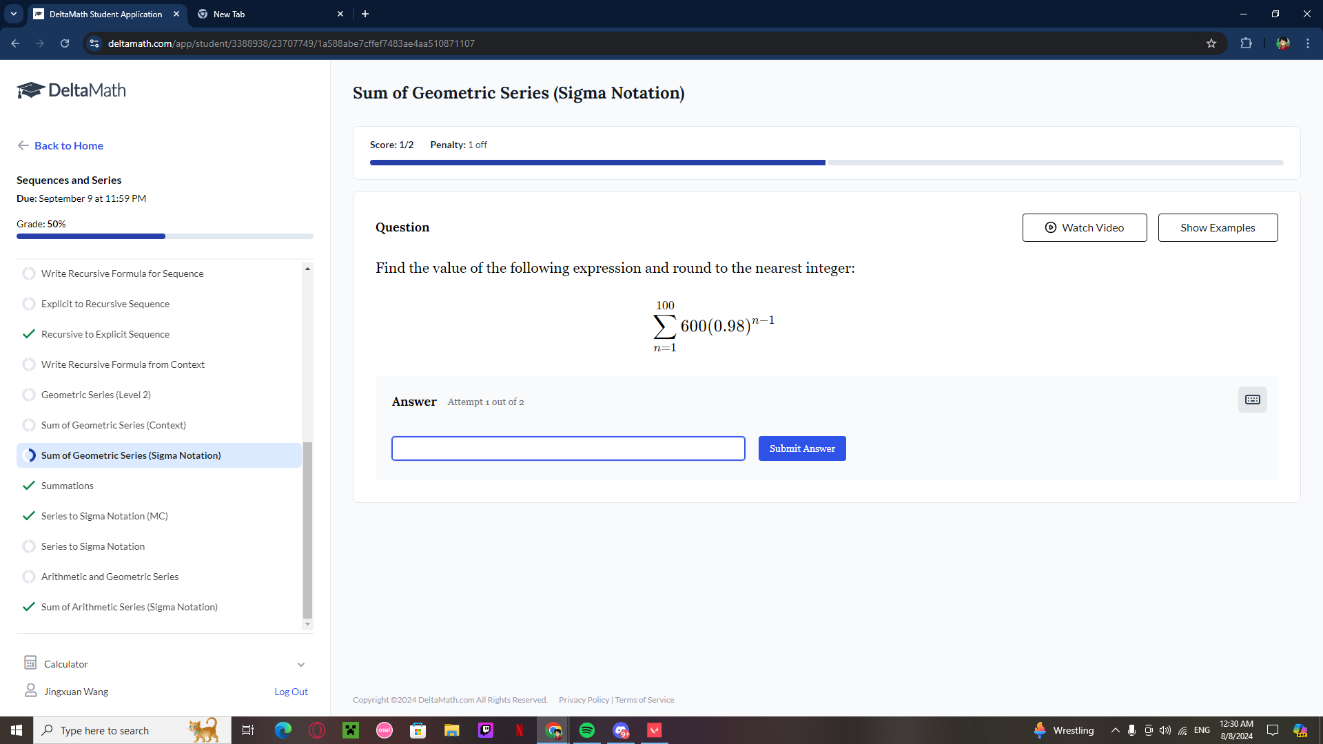 DeltaMath Student Application New Tab +
C deltamath.com/app/student/3388938/23707749/1a588abe7cffef7483ae4aa510871107
DeltaMath Sum of Geometric Series (Sigma Notation)
← Back to Home Score: 1/2 Penalty: 1 off
Sequences and Series
Due: September 9 at 11:59 PM
Grade: 50% Question © Watch Video Show Examples
Write Recursive Formula for Sequence Find the value of the following expression and round to the nearest integer:
Explicit to Recursive Sequence
Recursive to Explicit Sequence
sumlimits _(n=1)^(100)600(0.98)^n-1
Write Recursive Formula from Context
Geometric Series (Level 2)
Sum of Geometric Series (Context)
Sum of Geometric Series (Sigma Notation)
Submit Answer
Summations
Series to Sigma Notation (MC)
Series to Sigma Notation
Arithmetic and Geometric Series
Sum of Arithmetic Series (Sigma Notation)
Calculato
Jingxuan Wang Log Out Copyright ©2024 DeltaMath.com All Rights Reserved. Privacy Policy | Terms of Service
O Type here to search Wrestling ENG