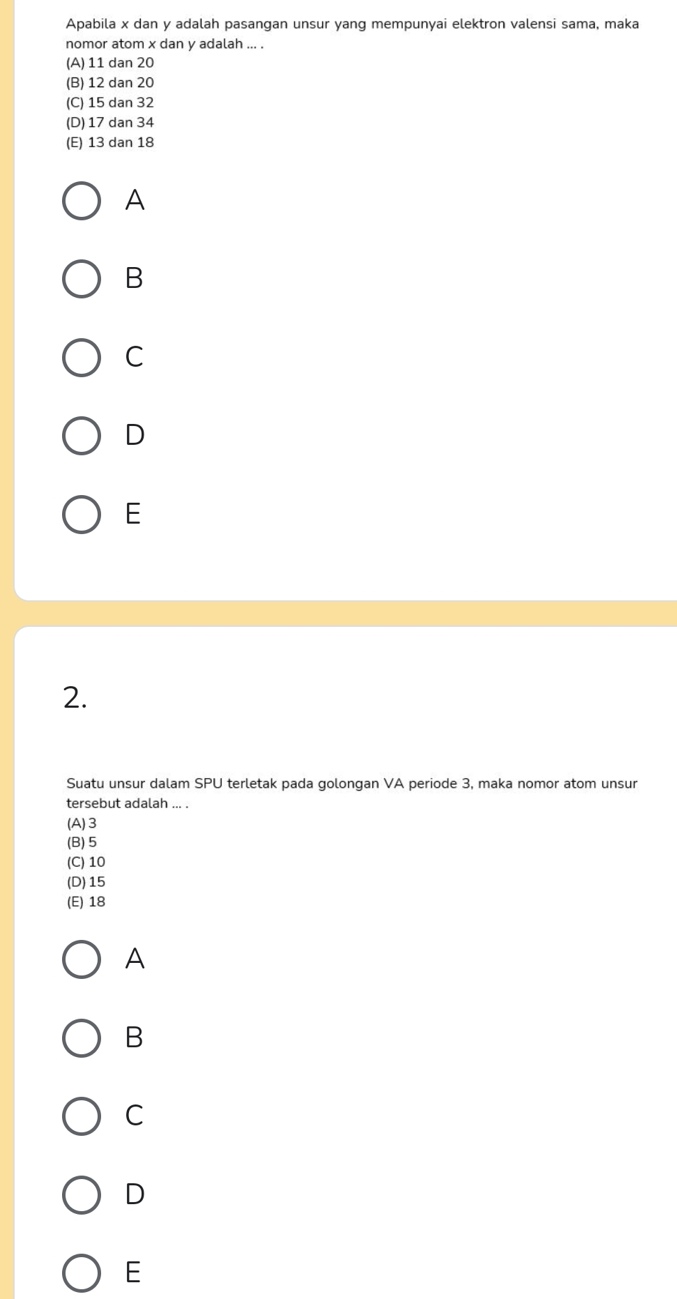 Apabila x dan y adalah pasangan unsur yang mempunyai elektron valensi sama, maka
nomor atom x dan y adalah ... .
(A) 11 dan 20
(B) 12 dan 20
(C) 15 dan 32
(D) 17 dan 34
(E) 13 dan 18
A
B
C
D
E
2.
Suatu unsur dalam SPU terletak pada golongan VA periode 3, maka nomor atom unsur
tersebut adalah ... .
(A) 3
(B) 5
(C) 10
(D) 15
(E) 18
A
B
C
D
E