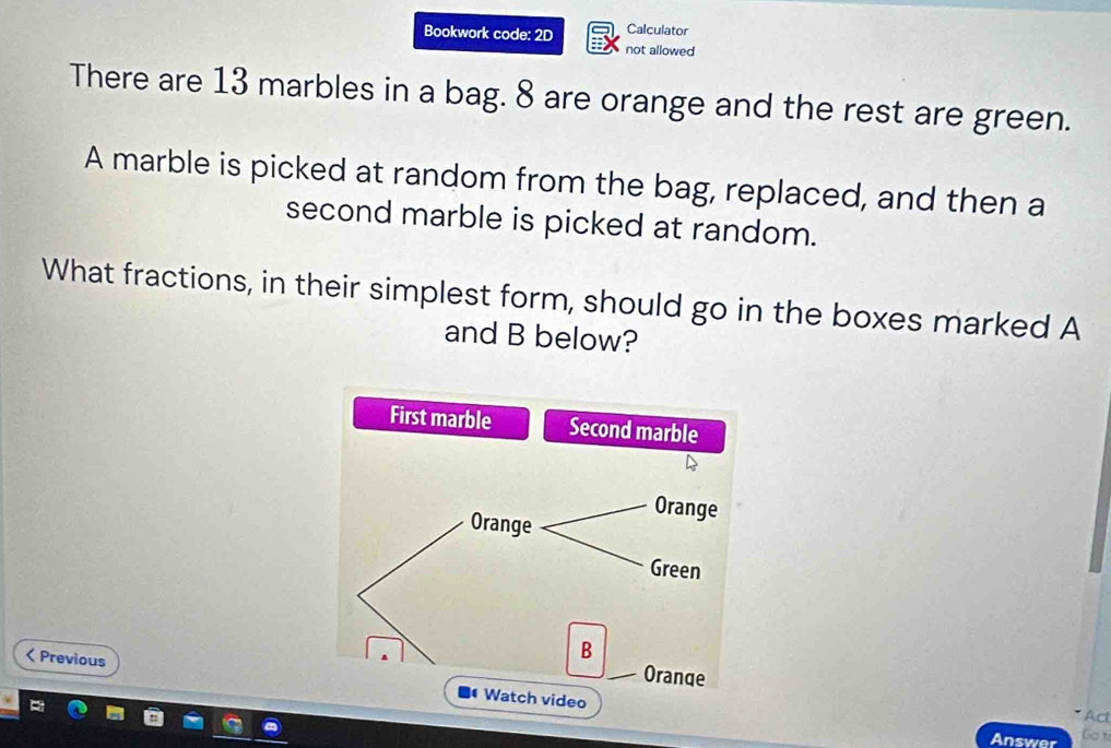 Calculator 
Bookwork code: 2D not allowed 
There are 13 marbles in a bag. 8 are orange and the rest are green. 
A marble is picked at random from the bag, replaced, and then a 
second marble is picked at random. 
What fractions, in their simplest form, should go in the boxes marked A
and B below? 
< Previous 
Acl 
Answer Go 1