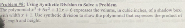 Problem #8: Using Synthetic Division to Solve a Problem 
The polynomial x^3+6x^2+11x+6 expresses the volume, in cubic inches, of a shadow box 
with width x+1. Use synthetic division to show the polynomial that expresses the product of 
e length and height.