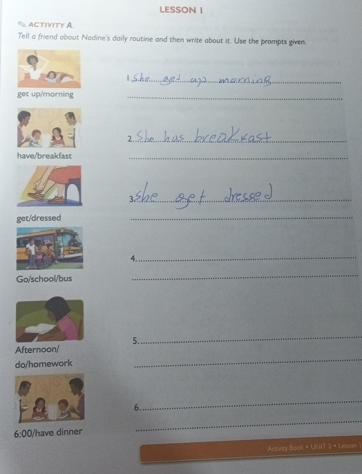 LESSON I 
ACTIVITY A. 
Tell a friend about Nadine's daily routine and then write about it. Use the prompts given. 
_ 
) 
get up/morning 
_ 
2._ 
have/breakfast 
_ 
3 _ 
get/dressed 
_ 
4._ 
Go/school/bus 
_ 
_ 
5. 
Afternoon/ 
do/homework 
_ 
_ 
6. 
6:00 /have dinner 
_ 
Activity Book = UNIT 2 • Lesson