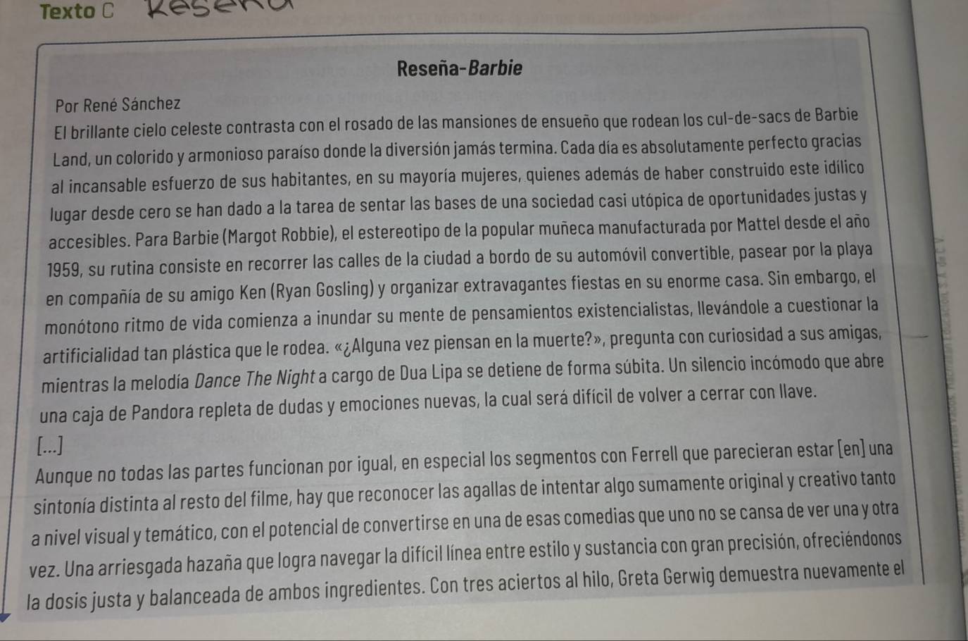 Texto C Reserd
Reseña-Barbie
Por René Sánchez
El brillante cielo celeste contrasta con el rosado de las mansiones de ensueño que rodean los cul-de-sacs de Barbie
Land, un colorido y armonioso paraíso donde la diversión jamás termina. Cada día es absolutamente perfecto gracias
al incansable esfuerzo de sus habitantes, en su mayoría mujeres, quienes además de haber construido este idílico
lugar desde cero se han dado a la tarea de sentar las bases de una sociedad casi utópica de oportunidades justas y
accesibles. Para Barbie (Margot Robbie), el estereotipo de la popular muñeca manufacturada por Mattel desde el año
1959, su rutina consiste en recorrer las calles de la ciudad a bordo de su automóvil convertible, pasear por la playa
en compañía de su amigo Ken (Ryan Gosling) y organizar extravagantes fiestas en su enorme casa. Sin embargo, el
monótono ritmo de vida comienza a inundar su mente de pensamientos existencialistas, llevándole a cuestionar la
artificialidad tan plástica que le rodea. «¿Alguna vez piensan en la muerte?», pregunta con curiosidad a sus amigas,
mientras la melodía Dance The Night a cargo de Dua Lipa se detiene de forma súbita. Un silencio incómodo que abre
una caja de Pandora repleta de dudas y emociones nuevas, la cual será difícil de volver a cerrar con llave.
[...]
Aunque no todas las partes funcionan por igual, en especial los segmentos con Ferrell que parecieran estar[en] una
sintonía distinta al resto del filme, hay que reconocer las agallas de intentar algo sumamente original y creativo tanto
a nivel visual y temático, con el potencial de convertirse en una de esas comedias que uno no se cansa de ver una y otra
vez. Una arriesgada hazaña que logra navegar la difícil línea entre estilo y sustancia con gran precisión, ofreciéndonos
la dosis justa y balanceada de ambos ingredientes. Con tres aciertos al hilo, Greta Gerwig demuestra nuevamente el