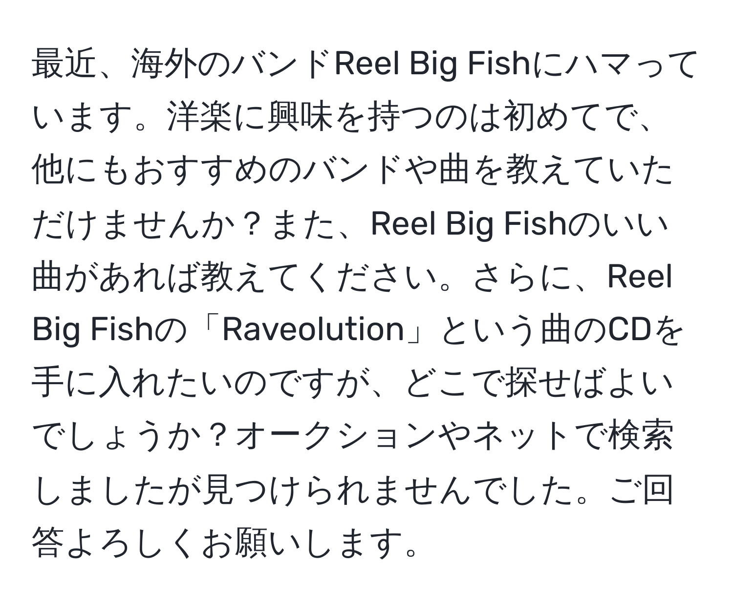 最近、海外のバンドReel Big Fishにハマっています。洋楽に興味を持つのは初めてで、他にもおすすめのバンドや曲を教えていただけませんか？また、Reel Big Fishのいい曲があれば教えてください。さらに、Reel Big Fishの「Raveolution」という曲のCDを手に入れたいのですが、どこで探せばよいでしょうか？オークションやネットで検索しましたが見つけられませんでした。ご回答よろしくお願いします。