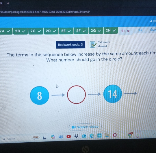 × + 
/student/package/b15b38e3-5ee7-4076-924d-76feb2740d10/task/2/item/9 
4,73 
2A 2B 2C 2D 2E 2F 2G 2H 21 × 2J Sur 
Bookwork code: 21 allowed Calculator 
The terms in the sequence below increase by the same amount each tim 
What number should go in the circle? 
8 
14 
Watch video 
Search