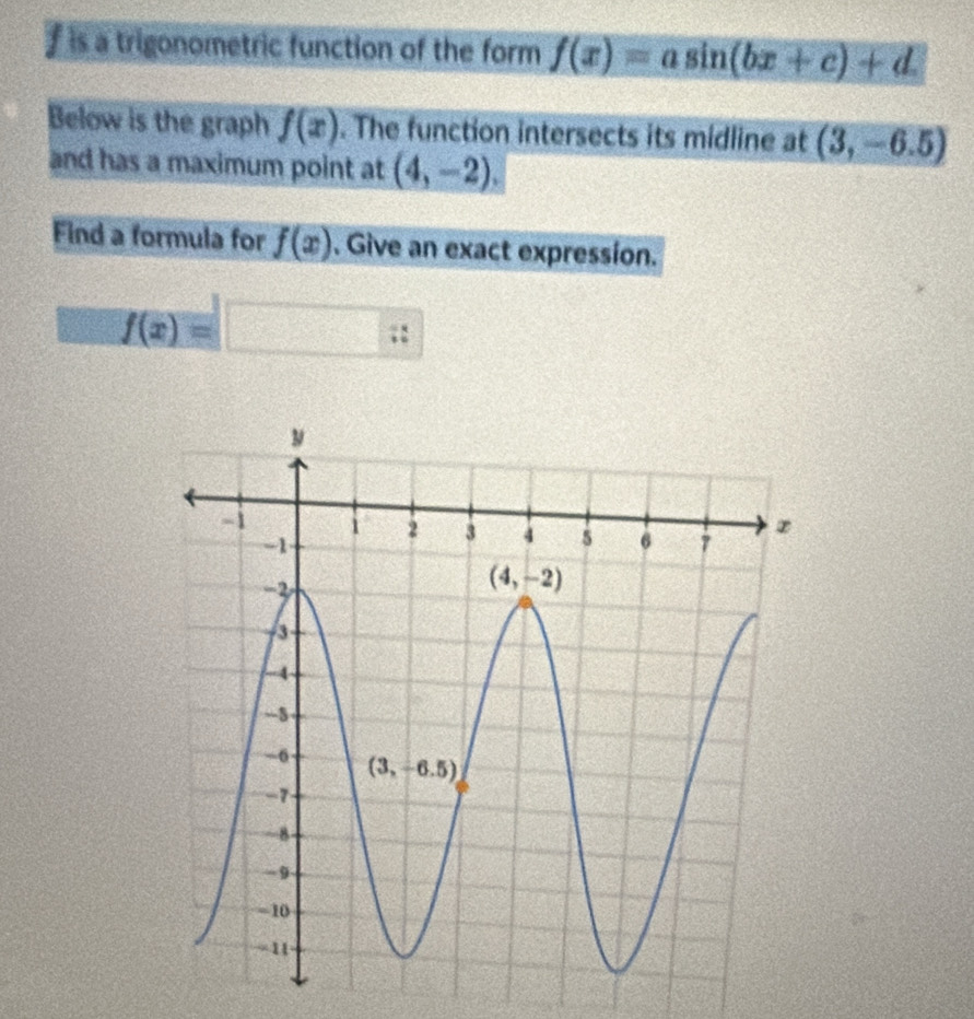 is a trigonometric function of the form f(x)=asin (bx+c)+d
Below is the graph f(x). The function intersects its midline at (3,-6.5)
and has a maximum point at (4,-2).
Find a formula for f(x). Give an exact expression.
f(x)=□