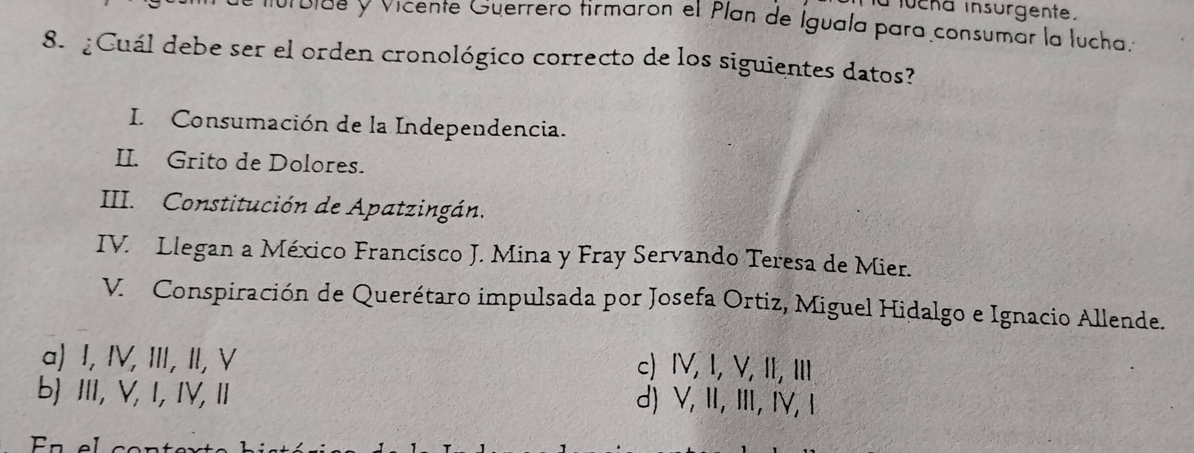 a lucha insurgente.
bide y vicente Guerrero tirmaron el Plan de Iguala para consumar la lucha.
8. ¿Cuál debe ser el orden cronológico correcto de los siguientes datos
I. Consumación de la Independencia.
II. Grito de Dolores.
III. Constitución de Apatzingán.
IV. Llegan a México Francísco J. Mina y Fray Servando Teresa de Mier.
V. Conspiración de Querétaro impulsada por Josefa Ortiz, Miguel Hidalgo e Ignacio Allende.
a) I, IV, III, II, V
c) ⅣV, I, V, II, II
b) Ⅲ, V, I, IV, Ⅱ
d) V, Ⅱ, Ⅲ,IV,1