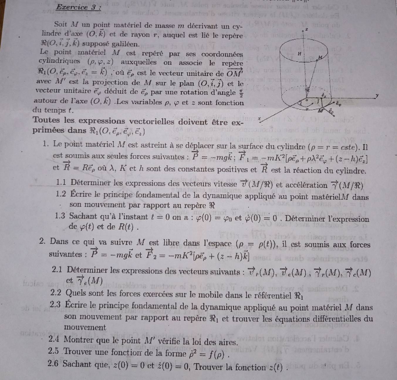 Soit M un point matériel de masse m décrivant un cy-
lindre d'axe (O,vector k) et de rayon r, auquel est lié le repère
R(O,vector i,vector j,vector k) supposé galiléen.
Le point matériel M est repéré par ses coordonnées
cylindriques (rho ,varphi ,z) auxquelles on associe le repère
R_1(O,vector e_rho ,vector e_varphi ,vector e_z=vector k) ,où vector e_p est le vecteur unitaire de vector OM'
avec M' est la projection de M sur le plan (O,vector i,vector j) et le
vecteur unitaire vector e_varphi  déduit de vector e_P par une rotation d'angle  π /2 
autour de laxe (O,vector k).Les variables ρ, φ et z sont fonction
du temps t. 
Toutes les expressions vectorielles doivent être ex- 
primées dans R_1(O,vector e_p,vector e_p,vector e_2)
1. Le point matériel M est astreint à se déplacer sur la surface du cylindre (rho =r=cste).Il
est soumis aux seules forces suivantes : vector P=-mgvector k;vector F_1=-mK^2[rho vector e_p+rho lambda^2vector e_varphi +(z-h)vector e_z]
et vector R=Rvector e_rho  À où λ, K et h sont des constantes positives et vector R es a  éaction du cylindre.
1.1 Déterminer les expressions des vecteurs vitesse vector v(M/R) et accélération vector gamma (M/R)
1.2 Écrire le principe fondamental de la dynamique appliqué au point matérielM dans
son mouvement par rapport au repère R
1.3 Sachant qu'à l'instant t=0 on a:varphi (0)=varphi _0 et dot varphi (0)=0 Déterminer l'expression
de varphi (t) et de R(t).
2. Dans ce qui va suivre M est libre dans l'espace (rho =rho (t)) , il est soumis aux forces
suivantes : vector P=-mgvector k et vector F_2=-mK^2[rho vector e_rho +(z-h)vector k]
2.1 Déterminer les expressions des vecteurs suivants : vector v_r(M),vector v_e(M),vector gamma _r(M),vector gamma _c(M)
et vector gamma _e(M)
2.2 Quels sont les forces exercées sur le mobile dans le référentiel R_1
2.3 Écrire le principe fondamental de la dynamique appliqué au point matériel M dans
son mouvement par rapport au repère R_1 et trouver les équations différentielles du
mouvement
2.4 Montrer que le point M' vérifie la loi des aires.
2.5 Trouver une fonction de la forme dot (rho)^2=f(rho ).
2.6 Sachant que, z(0)=0 et i(0(0)=0 , Trouver la fonction z(t).