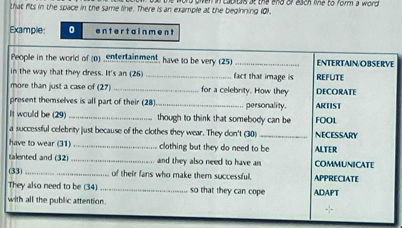 ord given in cabitals at the end or each line to form a word. 
that fits in the space in the same line. There is an example at the beginning (0). 
Example: 0 ent er t a in me n t 
People in the world of (0) ,entertainment, have to be very (25) _ENTERTAIN/OBSERVE 
in the way that they dress. It's an (26) _fact that image is REFUTE 
more than just a case of (27) _for a celebrity. How they DECORATE 
present themselves is all part of their (28)_ personality. ARTIST 
It would be (29) _though to think that somebody can be FOOL 
a successful celebrity just because of the clothes they wear. They don't (30) _NECESSARY 
have to wear (31) _clothing but they do need to be ALTER 
talented and (32) _and they also need to have an COMMUNICATE 
(33) _of their fans who make them successful, APPRECIATE 
They also need to be (34) _so that they can cope ADAPT 
with all the public attention.