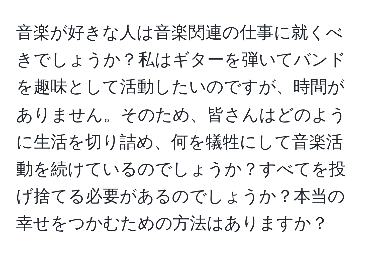 音楽が好きな人は音楽関連の仕事に就くべきでしょうか？私はギターを弾いてバンドを趣味として活動したいのですが、時間がありません。そのため、皆さんはどのように生活を切り詰め、何を犠牲にして音楽活動を続けているのでしょうか？すべてを投げ捨てる必要があるのでしょうか？本当の幸せをつかむための方法はありますか？