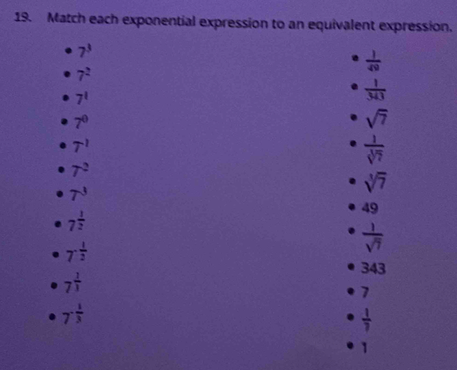 Match each exponential expression to an equivalent expression.
7^3
7^2
 1/49 
7^1
 1/343 
7^0
sqrt(7)
T^1
 1/sqrt[3](7) 
7^2
T^3
sqrt[3](7)
7^(frac 1)2
49
7^(-frac 1)2
 1/sqrt(7) 
343
7^(frac 1)3
7
7^(-frac 1)3
 1/7 