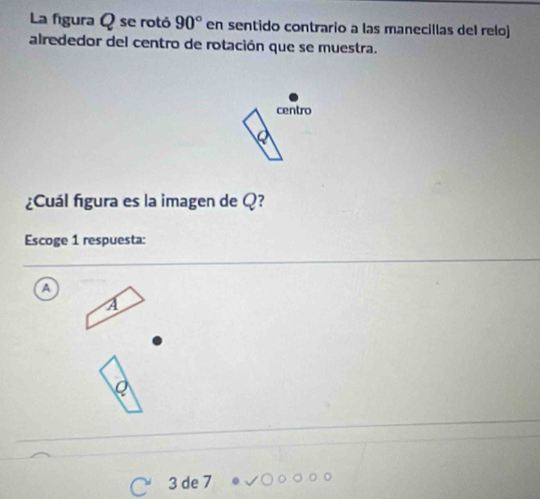 La figura Q se rotó 90° en sentido contrario a las manecillas del reloj 
alrededor del centro de rotación que se muestra. 
centro 
¿Cuál figura es la imagen de Q? 
Escoge 1 respuesta: 
A
3 de 7