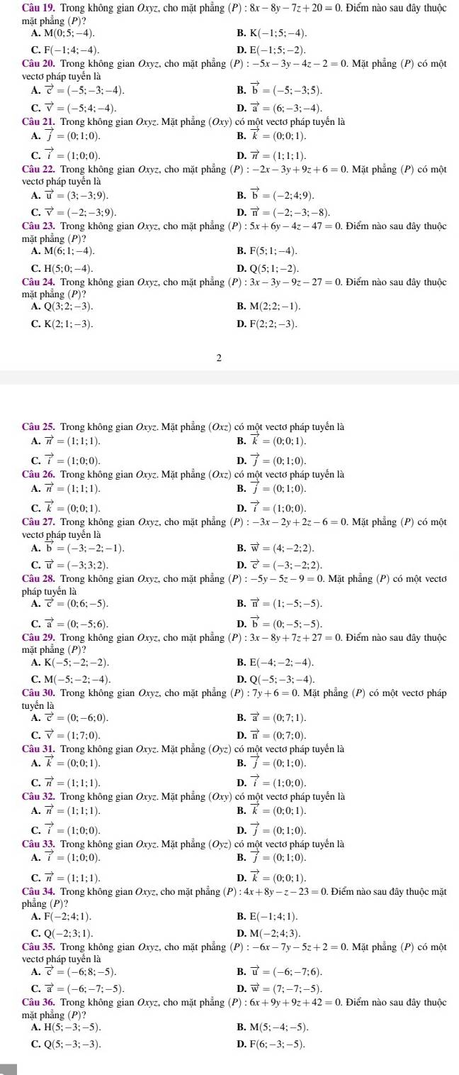 Trong không gian Oxyz, cho mặt phẳng (P) :8x-8y-7z+20=0. Điểm nào sau đây thuộc
mặt phẳng (P)?
A. N 4(0;5;-4). B. K(-1;5;-4).
C. F(-1;4;-4). D. E(-1;5;-2).
Câu 20. Trong không gian Oxyz, cho mặt phẳng (P) :-5x-3y-4z-2=0. Mặt phẳng (P) có một
vectơ pháp tuyển là
A. vector c=(-5;-3;-4). B. vector b=(-5;-3;5).
C. vector v=(-5;4;-4). D. vector a=(6;-3;-4).
Câu 21. Trong không gian Oxyz. Mặt phẳng (Oxy) có một vectơ pháp tuyển là
A. vector j=(0;1;0). B. vector k=(0;0;1).
C. vector i=(1;0;0). vector n=(1;1;1).
D.
Câu 22. Trong không gian Oxyz, cho mặt phẳng :-2x-3y+9z+6=0. Mặt phẳng (P) có một
vectơ pháp tuyển là
A. vector u=(3;-3;9). B. vector b=(-2;4;9).
C. vector v=(-2;-3;9). D. vector n=(-2;-3;-8).
Câu 23. Trong không gian Oxyz, cho mặt phẳng (P) 5x+6y-4z-47=0 Điểm nào sau đây thuộc
mặt phẳng (P)?
A. M(6;1;-4). B. F(5;1;-4).
C. H(5;0;-4). D. Q(5;1;-2).
Câu 24. Trong không gian Oxyz, cho mặt phẳng (P) 3x-3y-9z-27=0 Điểm nào sau đây thuộc
mặt phẳng (P)
A. Q(3;2;-3). M(2;2;-1).
B.
C. K(2;1;-3). D. F(2;2;-3).
2
Câu 25. Trong không gian Oxyz. Mặt phẳng (Oxz) có một vectơ pháp tuyển là
A. vector n=(1;1;1). B. vector k=(0;0;1).
C. vector i=(1;0;0). D. vector j=(0;1;0).
Câu 26. Trong không gian Oxyz. Mặt phẳng (Oxz) có một vectơ pháp tuyển là
A. vector n=(1;1;1). B. vector j=(0;1;0).
C. vector k=(0;0;1). D. vector i=(1;0;0).
Câu 27. Trong không gian Oxyz, cho mặt phẳng (P) :-3x-2y+2z-6=0.. Mặt phẳng (P) có một
vectơ pháp tuyển là
1 vector b=(-3;-2;-1).
B. vector w=(4;-2;2).
C. vector u=(-3;3;2). D. vector c=(-3;-2;2).
Câu 28. Trong không gian Oxyz, cho mặt phẳng (P) : -5v-5z-9=0.Ma t phẳng (P) có một vectơ
pháp tuyến là
A. vector c=(0;6;-5). B. vector n=(1;-5;-5).
C. vector a=(0;-5;6). D. vector b=(0;-5;-5).
Câu 29. Trong không gian Oxyz, cho mặt phẳng (P) : 3x - - 8y +7z+27=0 Điểm nào sau đây thuộc
mặt phẳng (P)
A. K(-5;-2;-2). B. E(-4;-2;-4).
C. M(-5;-2;-4). D. Q(-5;-3;-4).
Câu 30. Trong không gian Oxyz, cho mặt phẳng (P):7y+6=0.Mat et phẳng (P) có một vectơ pháp
tuyển là
A. vector c=(0;-6;0). B. vector a=(0;7;1).
C. vector v=(1;7;0). D. vector n=(0;7;0).
Câu 31. Trong không gian Oxyz. Mặt phẳng (Oyz) có một vectơ pháp tuyển là
A. vector k=(0;0;1). B. vector j=(0;1;0).
C. vector n=(1;1;1). D. vector i=(1;0;0).
Câu 32. Trong không gian Oxyz. Mặt phẳng (Oxy) có một vectơ pháp tuyển là
A. vector n=(1;1;1). B. vector k=(0;0;1).
C. vector i=(1;0;0). D. vector j=(0;1;0).
Câu 33. Trong không gian Oxyz. Mặt phẳng (Oyz) có một vectơ pháp tuyển là
A. vector i=(1;0;0). B. vector j=(0;1;0).
C. vector n=(1;1;1). D. vector k=(0;0;1).
Câu 34. Trong không gian Oxyz, cho mặt phẳng (P) 4x+8y-z-23=0 Điểm nào sau đây thuộc mặt
phẳng (P)?
A. F(-2;4;1). B. E(-1;4;1).
C. Q(-2;3;1). D. M(-2;4;3).
Câu 35. Trong không gian Ox yz, cho mặt phẳng (P):-6x-7y-5z+2=0 0. Mặt phẳng (P) có một
vectơ pháp tuyển là
A. vector c=(-6;8;-5). B. vector u=(-6;-7;6).
C. vector a=(-6;-7;-5). D. vector w=(7;-7;-5).
Câu 36. Trong không gian Oxyz, cho mặt phẳng (P) : 6x+9y+9z+42=0 Điểm nào sau đây thuộc
mặt phẳng (P)?
A. H(5;-3;-5). B. M(5;-4;-5).
C. Q(5;-3;-3).
D. F(6;-3;-5).