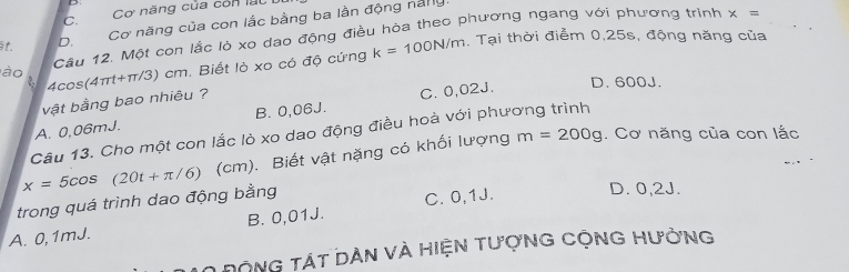 C. Cơ năng của còn lạc
t. D. Cơ năng của con lắc bằng ba lần động năny.
, Tại thời điểm 0, 25s, động năng của
ào Câu 12. Một con lắc lò xo dao động điều hòa theo phương ngang với phương trình
x=
2 4cos(4πt+π/3) cm. Biết lỏ xo có độ cứng k=100N/m
vật bằng bao nhiêu ?
A. 0,06mJ. B. 0,06J. C. 0,02J.
D. 600J.
Câu 13. Cho một con lắc lò xo dao động điều hoà với phương trình
x=5cos (20t+π /6) (cm). Biết vật nặng có khối lượng
m=200g. Cơ năng của con lắc
trong quá trình dao động bằng
A. 0,1mJ. B. 0,01J. C. 0,1J. D. 0,2J.
O động tát dàn và hiện tượnG cộnG Hưởng