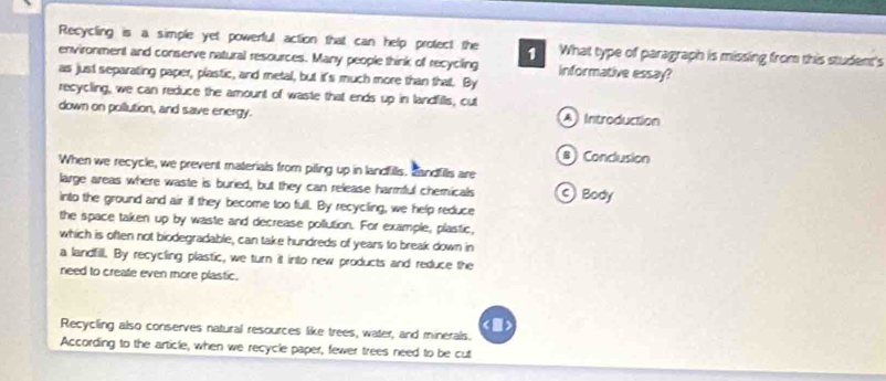 Recycling is a simple yet powerful action that can help protect the 1 What type of paragraph is missing from this student's 
environment and conserve natural resources. Many people think of recycling informative essay? 
as just separating paper, plastic, and metal, but it's much more than that. By 
recycling, we can reduce the amount of waste that ends up in landfills, cut 
down on pollution, and save energy. A Introduction 
BConclusion 
When we recycle, we prevent materials from piling up in landfills. candfills are 
large areas where waste is buried, but they can release harmful chemicals 
into the ground and air if they become too full. By recycling, we help reduce Body 
the space taken up by waste and decrease pollution. For example, plastic, 
which is often not biodegradable, can take hundreds of years to break down in 
a landfill. By recycling plastic, we turn it into new products and reduce the 
need to create even more plastic. 
Recycling also conserves natural resources like trees, water, and minerals. 
() 
According to the article, when we recycle paper, fewer trees need to be cut