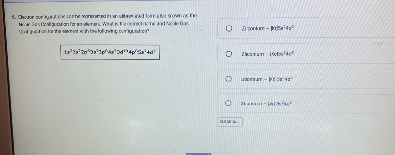 Electron configurations can be represented in an abbreviated form also known as the
Noble Gas Configuration for an element. What is the correct name and Noble Gas
Configuration for the element with the following configuration? Zirconium -[Kr]5s^24d^2
1s^22s^22p^63s^23p^64s^23d^(10)4p^65s^24d^2
Zirconium -[Xe]5s^24d^2
Strontium -[Kr]5s^24d^2
Strontium -[Ar]5s^24d^2
CLEAR ALL