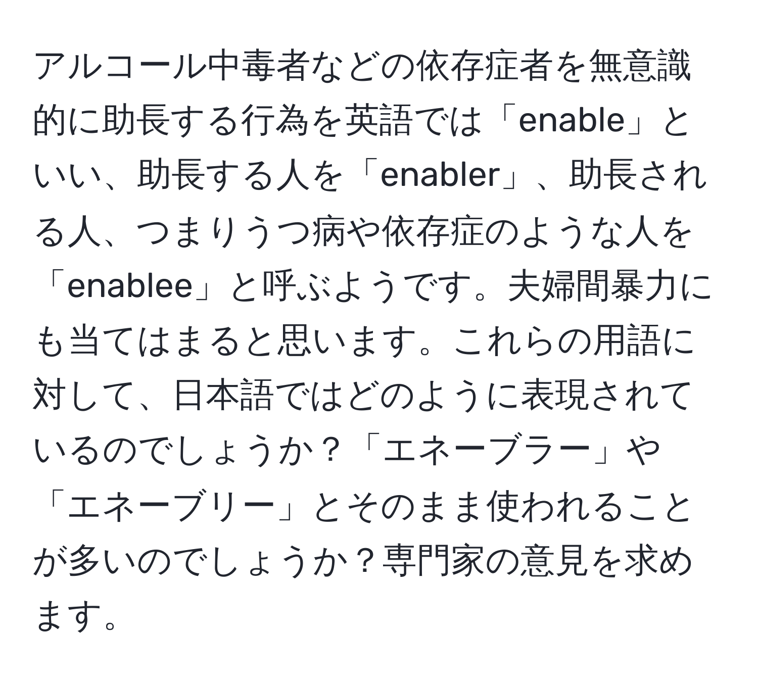 アルコール中毒者などの依存症者を無意識的に助長する行為を英語では「enable」といい、助長する人を「enabler」、助長される人、つまりうつ病や依存症のような人を「enablee」と呼ぶようです。夫婦間暴力にも当てはまると思います。これらの用語に対して、日本語ではどのように表現されているのでしょうか？「エネーブラー」や「エネーブリー」とそのまま使われることが多いのでしょうか？専門家の意見を求めます。