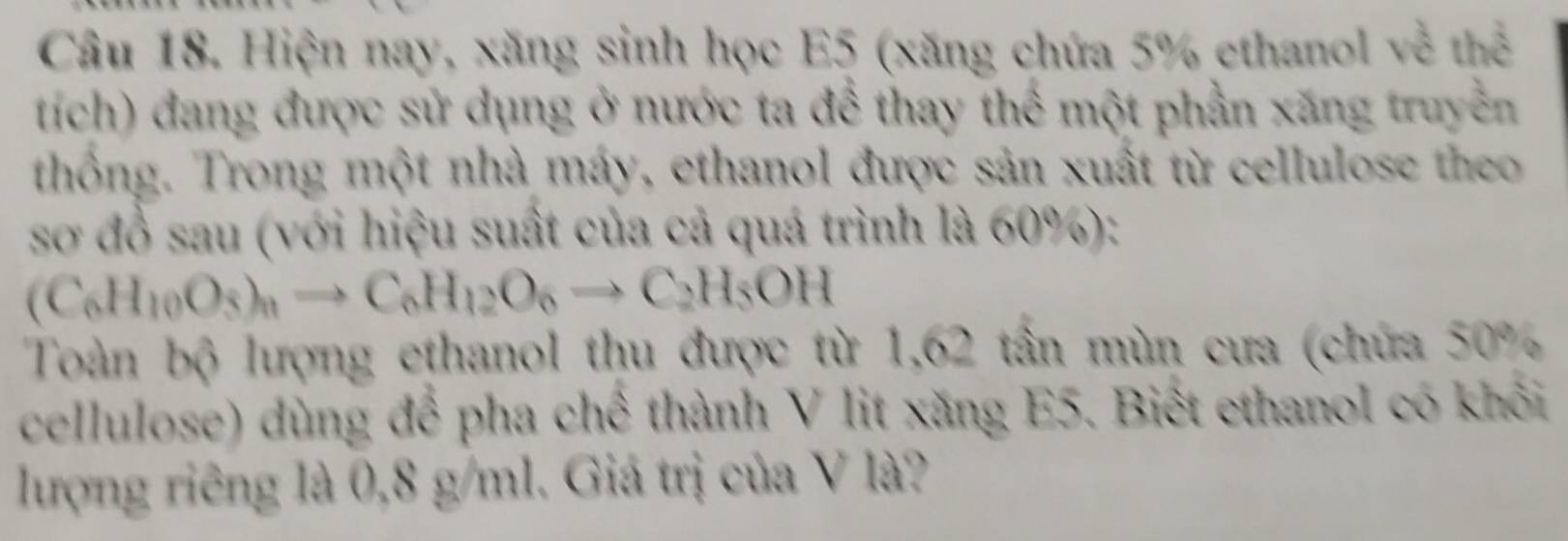 Hiện nay, xăng sinh học E5 (xăng chứa 5% ethanol về thể 
tích) đang được sử dụng ở nước ta để thay thể một phần xăng truyền 
thống. Trong một nhà máy, ethanol được sản xuất từ cellulose theo 
sơ đồ sau (với hiệu suất của cả quá trình là 60%):
(C_6H_10O_3)_nto C_6H_12O_6to C_2H_5OH
Toàn bộ lượng ethanol thu được từ 1,62 tần mùn cưa (chứa 50%
cellulose) dùng để pha chế thành V lit xăng E5. Biết ethanol có khối 
lượng riêng là 0,8 g/ml. Giá trị của V là?