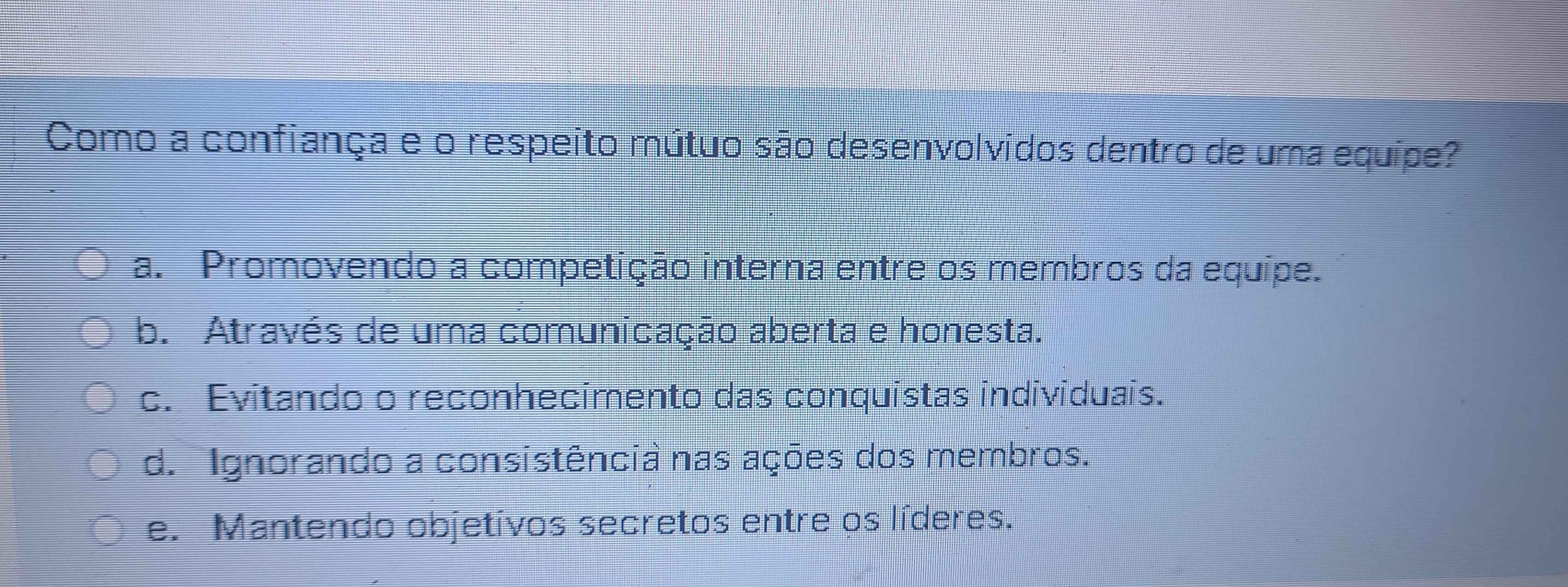 Como a confiança e o respeito mútuo são desenvolvidos dentro de uma equípe?
a. Promovendo a competição interna entre os membros da equipe.
b. Através de uma comunicação aberta e honesta.
c. Evitando o reconhecimento das conquistas individuais.
d. Ignorando a consistência nas ações dos membros.
e. Mantendo objetivos secretos entre os líderes.