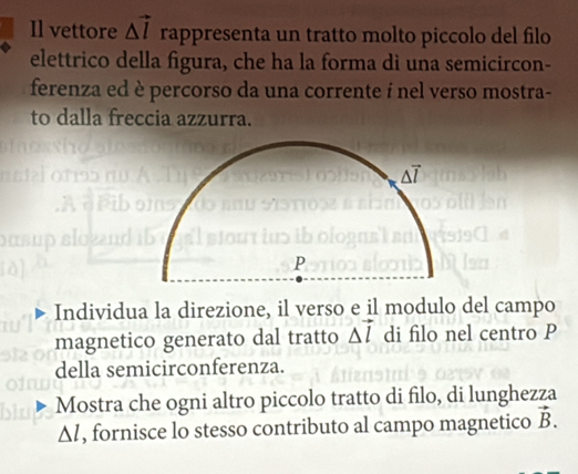 Il vettore △ vector l rappresenta un tratto molto piccolo del filo
elettrico della figura, che ha la forma di una semicircon-
ferenza ed è percorso da una corrente í nel verso mostra-
to dalla freccia azzurra.
Individua la direzione, il verso e il modulo del campo
magnetico generato dal tratto △ vector l di filo nel centro P
della semicirconferenza.
Mostra che ogni altro piccolo tratto di filo, di lunghezza
△ l , fornisce lo stesso contributo al campo magnetico vector B.