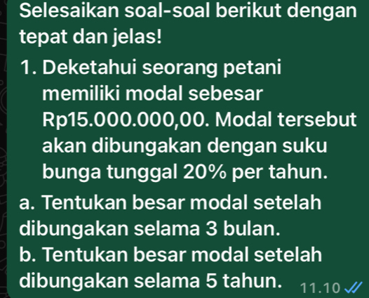 Selesaikan soal-soal berikut dengan
tepat dan jelas!
1. Deketahui seorang petani
memiliki modal sebesar
Rp15.000.000,00. Modal tersebut
akan dibungakan dengan suku
bunga tunggal 20% per tahun.
a. Tentukan besar modal setelah
dibungakan selama 3 bulan.
b. Tentukan besar modal setelah
dibungakan selama 5 tahun. 11.10