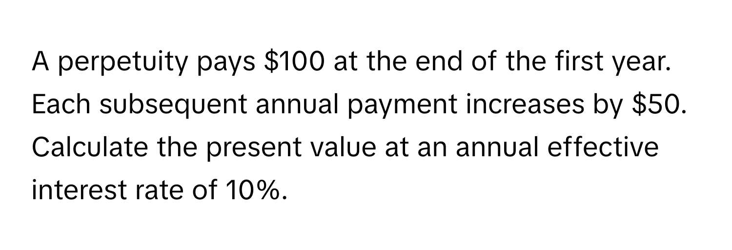 A perpetuity pays $100 at the end of the first year. Each subsequent annual payment increases by $50. Calculate the present value at an annual effective interest rate of 10%.