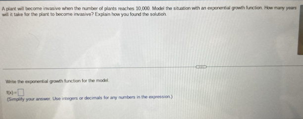 A plant will become invasive when the number of plants reaches 10,000. Model the situation with an exponential growth function. How many years
will it take for the plant to become invasive? Explain how you found the solution. 
Write the exponential growth function for the model.
f(x)=□
(Simplify your answer. Use integers or decimals for any numbers in the expression.)