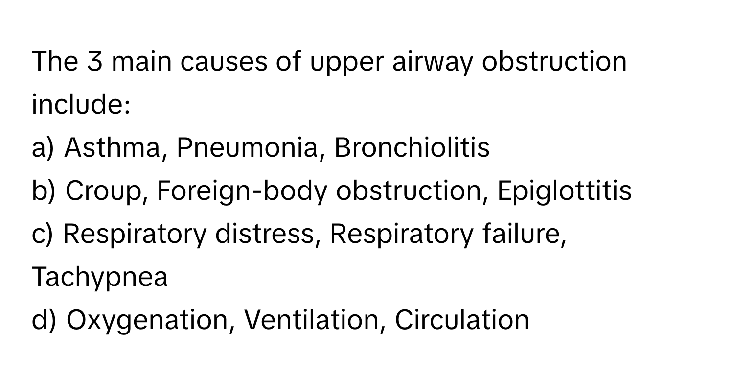 The 3 main causes of upper airway obstruction include:

a) Asthma, Pneumonia, Bronchiolitis 
b) Croup, Foreign-body obstruction, Epiglottitis 
c) Respiratory distress, Respiratory failure, Tachypnea 
d) Oxygenation, Ventilation, Circulation