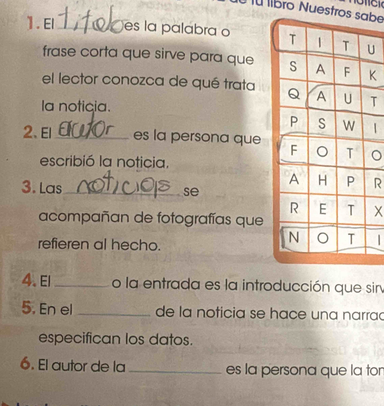 lu libro Nuestros be 
]. El _es la palabra o 
U 
frase corta que sirve para que 
K 
el lector conozca de qué trata 
T 
la noticia. 
| 
2、 El _es la persona que 
escribió la noticia. 
3. Las_ 
R 
se 
X 
acompañan de fotografías que 
refieren al hecho. 
4. El _o la entrada es la introducción que sirv 
5. En el _de la noticia se hace una narrad 
especifican los datos. 
6. El autor de la_ 
es la persona que la ton