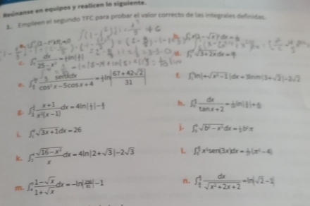 Reúnanse en equipos y realicen lo siguiente. 
1. Empleen el segundo TFC para probar el valor correcto de las integrales definidas. 
C. (1-t^2(1-t^2)dt=0
e. ∈t _1^(4frac 3)cos^2x-5cos x+4=|ln | (67+42sqrt(2))/31 | f_1'|n|+sqrt(x^2-1)|dx=3ln m(3+sqrt(2))-2sqrt(2)
∈t _frac 1frac x^2 (x+1)/x^(2))dx-1) dx=4ln |||-1 h. ∈t _0^(1frac dx)tan x+2=sin (1)+5
i. ∈t _1^(4sqrt 3x+1)dx=26
j. ∈t _3^(4sqrt(b^2)-x^2)dx= 1/2 b^2π
k. ∈t _2^(+frac sqrt(16-x^2))xdx=4ln |2+sqrt(3)|-2sqrt(3) L ∈t _1^(4x^2)sec (3x)dx= 1/2 (x^2-4) 
m. ∈t _4^(4frac 1-sqrt(x))1+sqrt(x)dx=-ln | 2M/m 1
n. ∈t _ 1/2 ^4 dx/sqrt(x^2+2x+2) =ln |sqrt(2)-x|