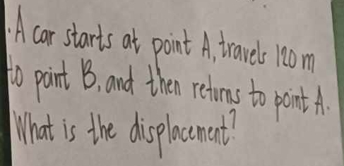 A car starts at point A, travels 100m
to pint B, and then retoms to point A. 
What is the displacement?