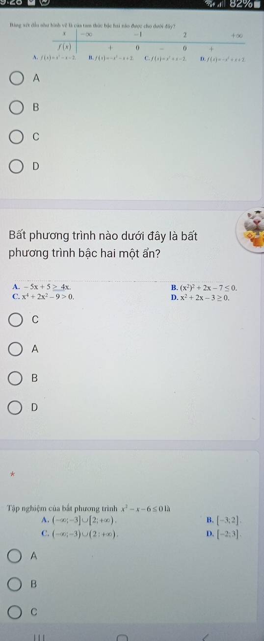 aall 82%
Bảng xét đầu như hình về là của tam thức bậc hai não được cho dưới đây?
A C.f(x)=x^2+x-2. D. f(x)=-x^2+x+2
A
B
C
D
Bất phương trình nào dưới đây là bất
phương trình bậc hai một ẩn?
A. -5x+5≥ 4x. B. (x^2)^2+2x-7≤ 0.
C. x^4+2x^2-9>0. D. x^2+2x-3≥ 0.
C
A
B
D
*
Tập nghiệm của bất phương trình x^2-x-6≤ 01lambda
A. (-∈fty ;-3]∪ [2;+∈fty ). B. [-3;2].
C. (-∈fty ;-3)∪ (2;+∈fty ). D. [-2;3].
A
B
C
'' '