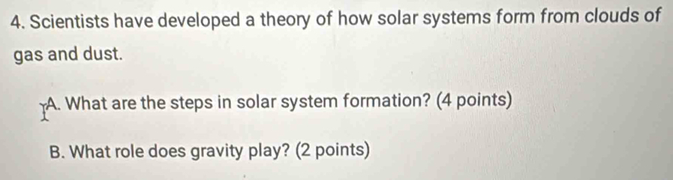 Scientists have developed a theory of how solar systems form from clouds of 
gas and dust. 
A. What are the steps in solar system formation? (4 points) 
B. What role does gravity play? (2 points)