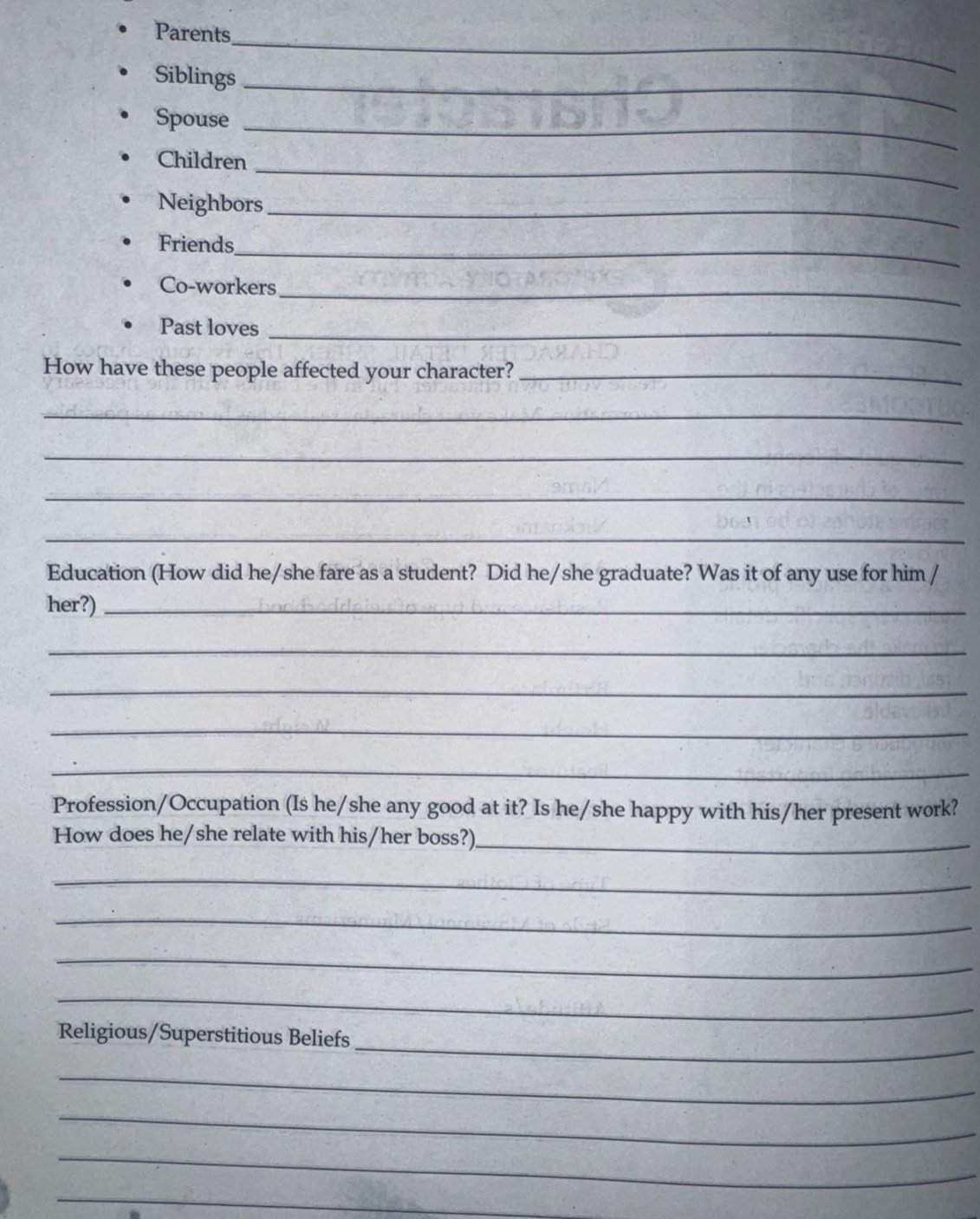 Parents 
Siblings_ 
Spouse_ 
_ 
Children 
Neighbors_ 
_ 
Friends 
Co-workers_ 
Past loves_ 
How have these people affected your character?_ 
_ 
_ 
_ 
_ 
Education (How did he/she fare as a student? Did he/she graduate? Was it of any use for him / 
her?)_ 
_ 
_ 
_ 
_ 
Profession/Occupation (Is he/she any good at it? Is he/she happy with his/her present work? 
How does he/she relate with his/her boss?)_ 
_ 
_ 
_ 
_ 
_ 
Religious/Superstitious Beliefs 
_ 
_ 
_ 
_