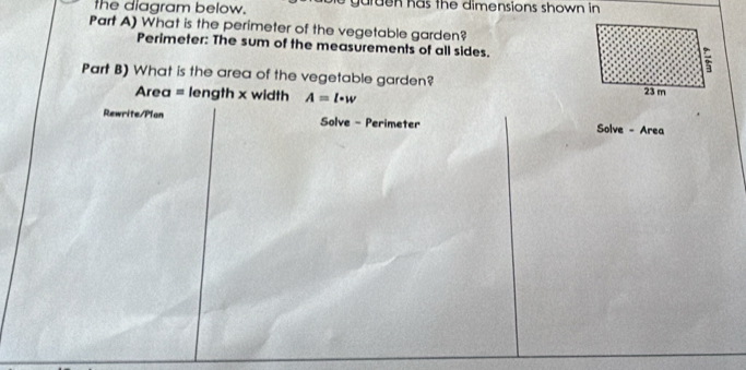 the diagram below. g a r d n h a s th e dimensions shown in 
Part A) What is the perimeter of the vegetable garden? 
Perimeter: The sum of the measurements of all sides. 
Part B) What is the area of the vegetable garden? 
Area = length x width A=l· w
Rewrite/Plan Solve - Perimeter Solve - Area