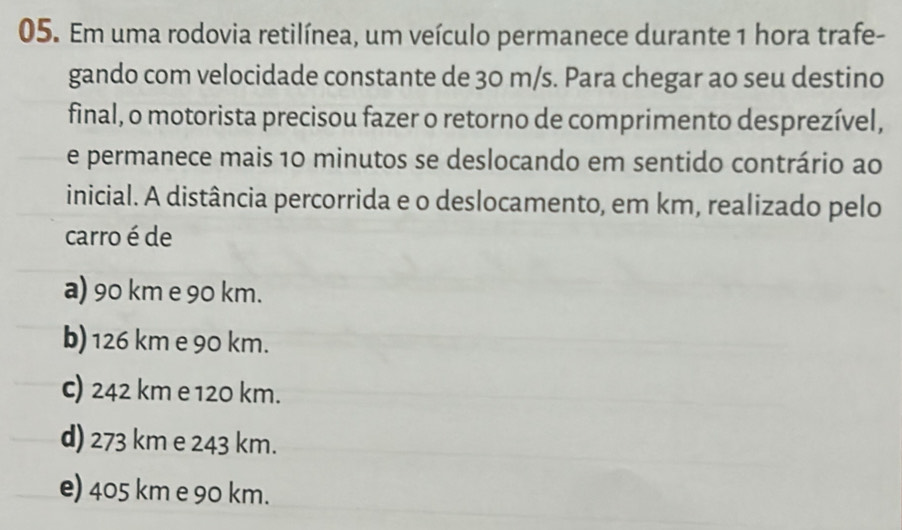 Em uma rodovia retilínea, um veículo permanece durante 1 hora trafe-
gando com velocidade constante de 30 m/s. Para chegar ao seu destino
final, o motorista precisou fazer o retorno de comprimento desprezível,
e permanece mais 10 minutos se deslocando em sentido contrário ao
inicial. A distância percorrida e o deslocamento, em km, realizado pelo
carro é de
a) 90 km e 90 km.
b) 126 km e 90 km.
c) 242 km e 120 km.
d) 273 km e 243 km.
e) 405 km e 90 km.