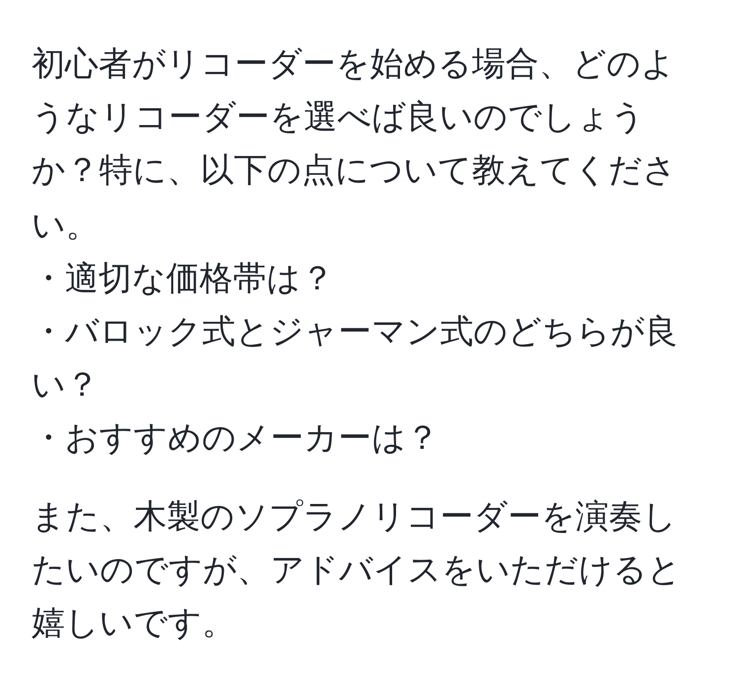 初心者がリコーダーを始める場合、どのようなリコーダーを選べば良いのでしょうか？特に、以下の点について教えてください。  
・適切な価格帯は？  
・バロック式とジャーマン式のどちらが良い？  
・おすすめのメーカーは？  

また、木製のソプラノリコーダーを演奏したいのですが、アドバイスをいただけると嬉しいです。