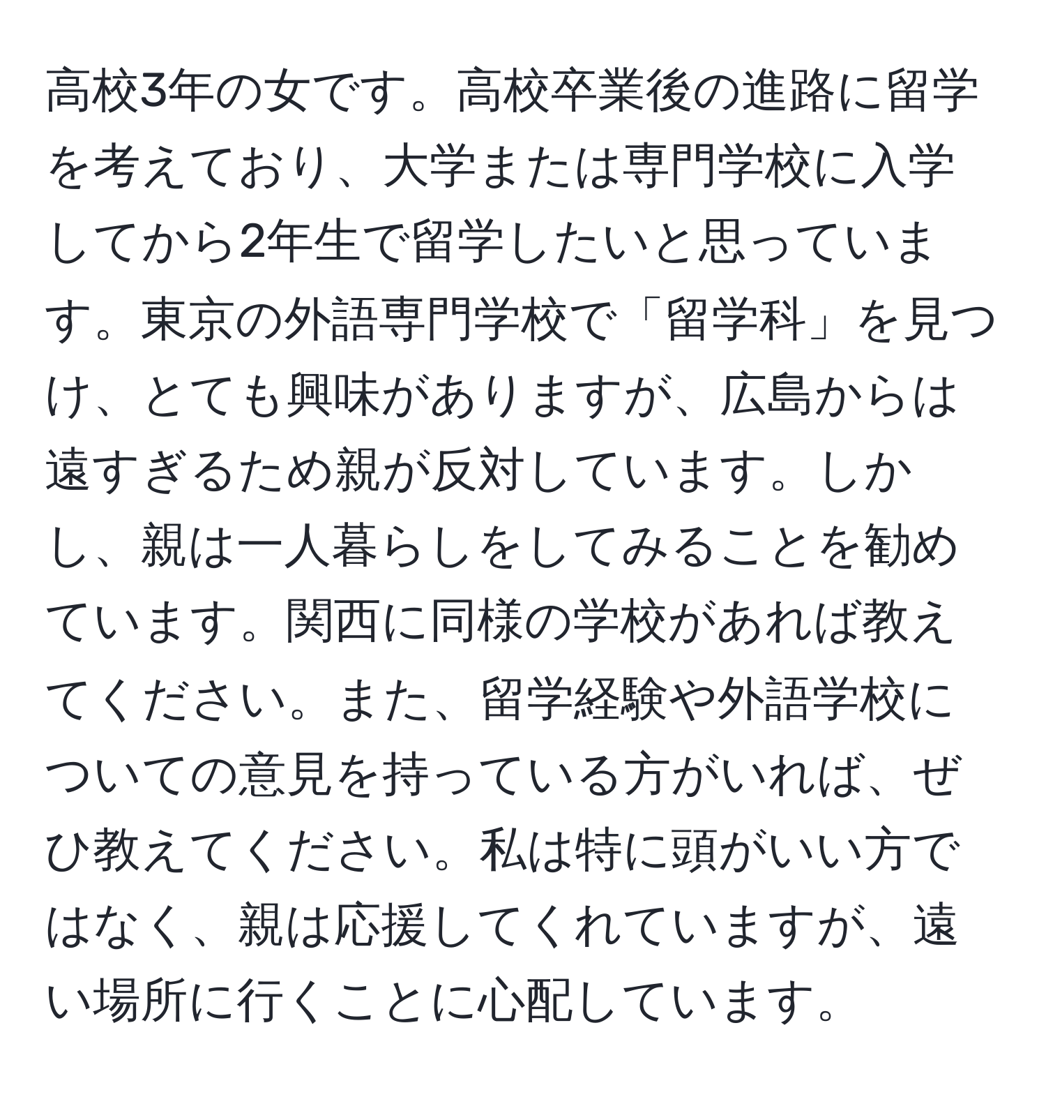 高校3年の女です。高校卒業後の進路に留学を考えており、大学または専門学校に入学してから2年生で留学したいと思っています。東京の外語専門学校で「留学科」を見つけ、とても興味がありますが、広島からは遠すぎるため親が反対しています。しかし、親は一人暮らしをしてみることを勧めています。関西に同様の学校があれば教えてください。また、留学経験や外語学校についての意見を持っている方がいれば、ぜひ教えてください。私は特に頭がいい方ではなく、親は応援してくれていますが、遠い場所に行くことに心配しています。