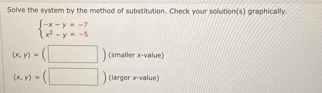 Solve the system by the method of substitution. Check your solution(s) graphically.
beginarrayl -x-y=-7 x^2-y=-5endarray.
(x,y)=(□ ) (smaller x -value)
(x,y)=(□ ) (larger x -value)