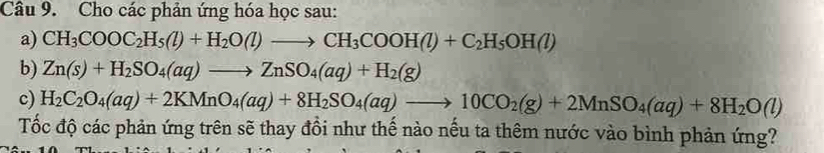 Cho các phản ứng hóa học sau: 
a) CH_3COOC_2H_5(l)+H_2O(l)to CH_3COOH(l)+C_2H_5OH(l)
b) Zn(s)+H_2SO_4(aq)to ZnSO_4(aq)+H_2(g)
c) H_2C_2O_4(aq)+2KMnO_4(aq)+8H_2SO_4(aq)to 10CO_2(g)+2MnSO_4(aq)+8H_2O(l)
Tốc độ các phản ứng trên sẽ thay đồi như thế nào nếu ta thêm nước vào bình phản ứng?