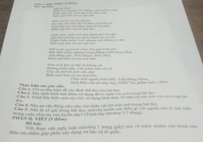 Đọc văn bàn: Phần L ĐQC HIÊU (5 diễm)
Anh ra khơi
Máy treo ngang trời những cảnh huồm trắng
Phút chia tay, anh dạo trên bên cảng
Biển một bên và em một bên
Biển ôn ào, em lại dịu êm
Em vừa nói câu chi rồi mim cuới lặng lẽ
Anh như con tàu lằng sóng từ hai phía
Biển một bên và em một bên
Ngày mai, ngày mai khi thành phổ lên đèn
Tàu anh buồng neo dưới chùm sao xá lắc
Thăm thằm nước trời, nhưng anh không có độc
Biến một bên và em một bên
Đất nước gian lao chưa bao giờ bình yên
Bão thổi chưa ngừng trong những vành tang trắng
Anh đứng gác. Trời khuya. Đảo văng
Biển một bên và em một bên
Vòm trời kia có thể sẽ không em
Không biển nữa. Chỉ mình anh với có
Cho dù thể thì anh vẫn nhớ
Biển một bên và em một bên...
(Thơ tình người linh biển, Trần Đăng Khoa,
Thực hiện các yêu cầu: trích Bên cửa số máy bay, NXB Tác phẩm mới, 1985)
Cầu 1. Chỉ ra dấu hiệu để xác định thể thơ của bài thơ.
Câu 2. Xác định hình ảnh được sử dụng đề so sánh với anh trong bài thơ
Cầu 3. Trình bảy hiệu quả của việc sử dụng hình thức lời tâm sự của anh với cm trong bài
thơ.
Câu 4, Nêu sự vận động cảm xúc của nhân vật trữ tình anh trong bài thơ.
Cầu 5. Nếu là cô gái trong bài thơ, anh/chị muồn nói điều gì với người yêu là lình biên
trong cuộc chia tay lưu luyền này? (Trình bảy khoảng 5-7 dòng).
PHAN II. VIÉT (5 điễm)
Để bài:
Viết đoạn văn nghị luận (khoảng 1 trang giấy) nói về trách nhiệm của chính bản
thân em nhằm góp phần xây dựng và bảo vệ tổ quốc.