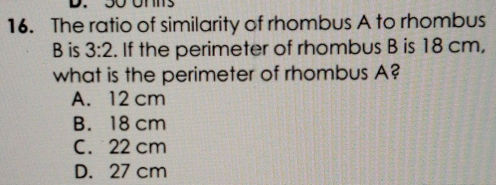 The ratio of similarity of rhombus A to rhombus
B is 3:2. If the perimeter of rhombus B is 18 cm,
what is the perimeter of rhombus A?
A. 12 cm
B. 18 cm
C. 22 cm
D. 27 cm