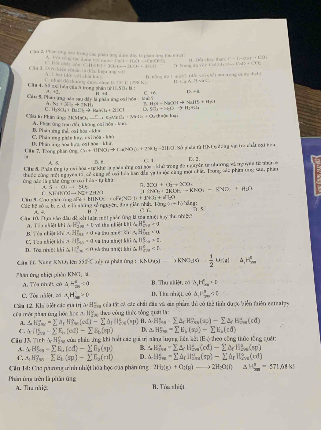 Cầu 2, Phân ứng nao trong các phản ứng dưới đây là phản ứng thu nhiệt? C+O_2(to)to CO_2
A. Või sống tác dụng với nước: CaO+H_2Oto Ca(OH)_2 B. Đốt chảy than:
C. Đốt chây gỗn: C=1 I_5OH+3O_2toto 2CO_2+3H_2O D. Nung davoi:CaCO_3toto CaO+CO_2
Câu 3, Diều kiện chuẩn là điều kiện ứng với
A. 1 bar (đội với chất khí);
B. nổng độ 1 mol/L (đổi với chất tan trong dung dịch)
C. nhiệt độ thường được chọn là 25°C (298 K): D. Cà A, B và C.
Câu 4. Số oxi hóa của S trong phân tử H₂SO₃ là :
A +2 B. +4. D. +8.
C. +6.
Câu 5. Phản ứng nào sau đây là phản ứng oxi hỏa - khử ? H_2S+NaOHto NaHS+H_2O
A. N_2+3H_2to 2NH_3
B.
C. H_2SO_4+BaCl_2to BaSO_4+2HCl D. SO_3+H_2Oto H_2SO_4
Câu 6: Phản ứng: 2KMnO_4xrightarrow t°K_2MnO_4+MnO_2+O_2 2 thuộc loại
A. Phản ứng trao đồi, không oxi hóa - khử.
B. Phản ứng thế, oxi hóa - khử.
C. Phản ứng phân hủy, oxi hóa - khử.
D. Phản ứng hóa hợp, oxi hóa - khử.
Câu 7. Trong phản ứng. Cu+4HNO_3to Cu(NO_3)_2+2NO_2+2H_2O Số phân tử HNO3 đóng vai trò chất oxi hóa
là: C. 4. D. 2.
A. 8. B. 6.
Câu 8. Phản ứng tự oxi hóa - tự khử là phản ứng oxi hóa - khử trong đó nguyên tử nhường và nguyên từ nhận e
thuộc cùng một nguyên tố, có cùng số oxi hóa ban đầu và thuộc cùng một chất. Trong các phản ứng sau, phản
ứng nào là phản ứng tự oxi hóa - tự khử.
A. S+O_2to SO_2.
B. 2CO+O_2to 2CO_2.
C. NI 14NO3to N2+2H2O.
D. 2NO_2+2KOHto KNO_3+KNO_2+H_2O.
Câu 9. Cho phản ứng al Fe+bHNO_3to cFe(NO_3)_3+dNO_2+eH_2O
Các hệ số a, b, c, d, e là những số nguyên, đơn giản nhất. Tổng (a+b) bằng:
A. 4. B. 7. C. 6. D. 5.
Câu 10. Dựa vào đâu để kết luận một phản ứng là tỏa nhiệt hay thu nhiệt?
A. Tỏa nhiệt khi △ _rH_(298)^0<0</tex> và thu nhiệt khi △ _rH_(298)^0>0.
B. Tỏa nhiệt khi △ _rH_(298)^0>0 và thu nhiệt khi △ _rH_(298)^0<0.
C. Tỏa nhiệt khi △ _rH_(298)^0>0 và thu nhiệt khi △ _rH_(298)^0>0.
D. Tỏa nhiệt khi △ _rH_(298)^0<0</tex> và thu nhiệt khi △ _rH_(298)^0<0.
Câu 11. Nung KNO_3 lên 550°C xảy ra phản ứng : KNO_3(s)to KNO_2(s)+ 1/2 O_2(g) ^ _r^(0H_(298)^0
Phản ứng nhiệt phân KNO_3)la
A. Tỏa nhiệt, có △ _rH_(298)^0<0</tex>  B. Thu nhiệt, có △ _rH_(298)^0>0
C. Tỏa nhiệt, có △ _rH_(298)^0>0 D. Thu nhiệt, có △ _rH_(298)^0<0</tex>
Câu 12. Khi biết các giá trị △ _fH_(298)^o của tất cả các chất đầu và sản phẩm thì có thể tính được biến thiên enthalpy
của một phản ứng hóa học △ _rH_(291)^o theo công thức tổng quát là:
A. △ _rH_(298)^o=sumlimits △ _fH_(298)^o(cd)-sumlimits △ _fH_(298)^o (Sp B. △ _rH_(298)^o=sumlimits △ _fH_(298)^o(sp)-sumlimits △ _fH_(298)^o(cd)
C. △ _rH_(298)^o=sumlimits E_b(cd)-sumlimits E_b(sp) D. △ _rH_(298)^o=sumlimits E_b(sp)-sumlimits E_b(cd)
Câu 13. Tính △ _rH_(298)^0 của phản ứng khi biết các giá trị năng lượng liên ket(E_b) theo công thức tổng quát:
A. △ _rH_(298)°=sumlimits E_b(cd)-sumlimits E_b(sp) B. △ _rH_(298)^o=sumlimits △ _fH_(298)^o(cd)-sumlimits △ _fH_(298)^o(sp)
C. △ _rH_(298)^o=sumlimits E_b(sp)-sumlimits E_b(cd) D. △ _rH_(298)^o=sumlimits △ _fH_(298)^o(sp)-sumlimits △ _fH_(298)^o(cd)
Câu 14: Cho phương trình nhiệt hóa học của phản ứng : 2H_2(g)+O_2(g)to 2H_2O(l)· △ _rH_(298)^0=-571,68kJ
Phản ứng trên là phản ứng
A. Thu nhiệt  B. Tỏa nhiệt