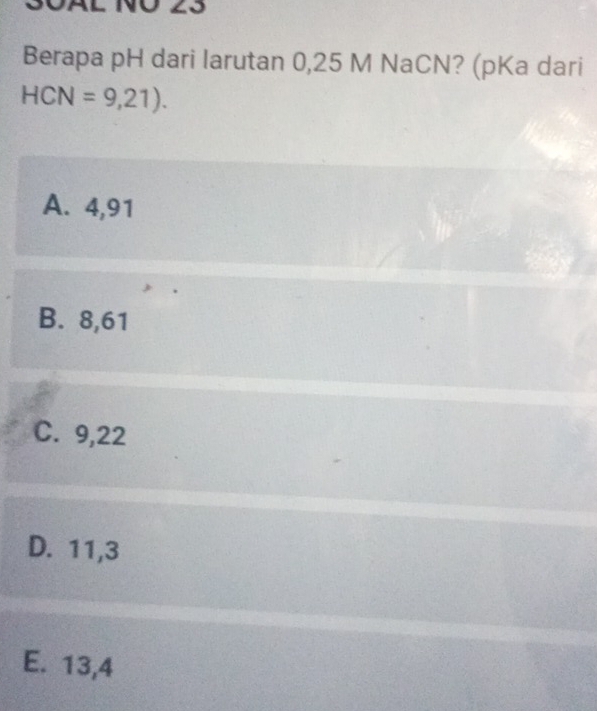 S0äL NÖ 23
Berapa pH dari larutan 0,25 M NaCN? (pKa dari
HCN=9,21).
A. 4, 91
B. 8, 61
C. 9, 22
D. 11, 3
E. 13, 4