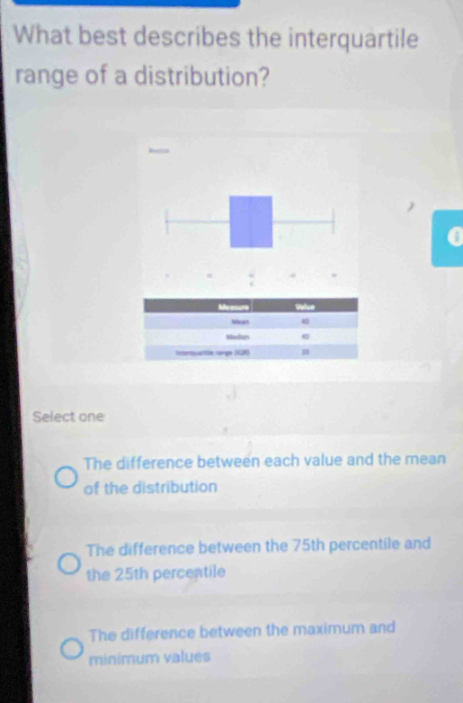 What best describes the interquartile
range of a distribution?
a
Select one
The difference between each value and the mean
of the distribution
The difference between the 75th percentile and
the 25th percentile
The difference between the maximum and
minimum values