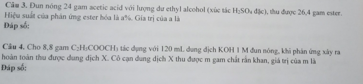 Đun nóng 24 gam acetic acid với lượng dư ethyl alcohol (xúc tác H_2SO_4dac) , thu được 26,4 gam ester. 
Hiệu suất của phản ứng ester hóa là a%. Gía trị của a là 
Đáp số: 
Câu 4. Cho 8,8 gam C_2H_5COOCH_3 tác dụng với 120 mL dung dịch KOH 1 M đun nóng, khi phản ứng xảy ra 
thoàn toàn thu được dung dịch X. Cô cạn dung dịch X thu được m gam chất rắn khan, giá trị của m là 
Đáp số: