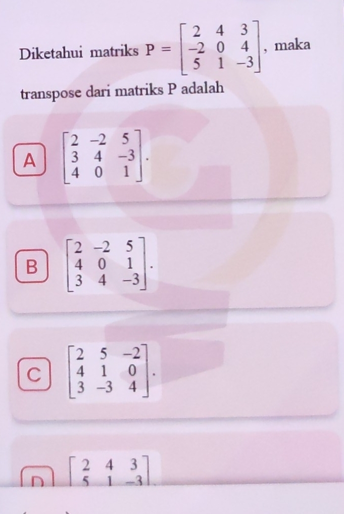 Diketahui matriks P=beginbmatrix 2&4&3 -2&0&4 5&1&-3endbmatrix , maka
transpose dari matriks P adalah
A beginbmatrix 2&-2&5 3&4&-3 4&0&1endbmatrix.
B beginbmatrix 2&-2&5 4&0&1 3&4&-3endbmatrix.
C beginbmatrix 2&5&-2 4&1&0 3&-3&4endbmatrix.
D beginbmatrix 2&4&3 5&1&-3endbmatrix