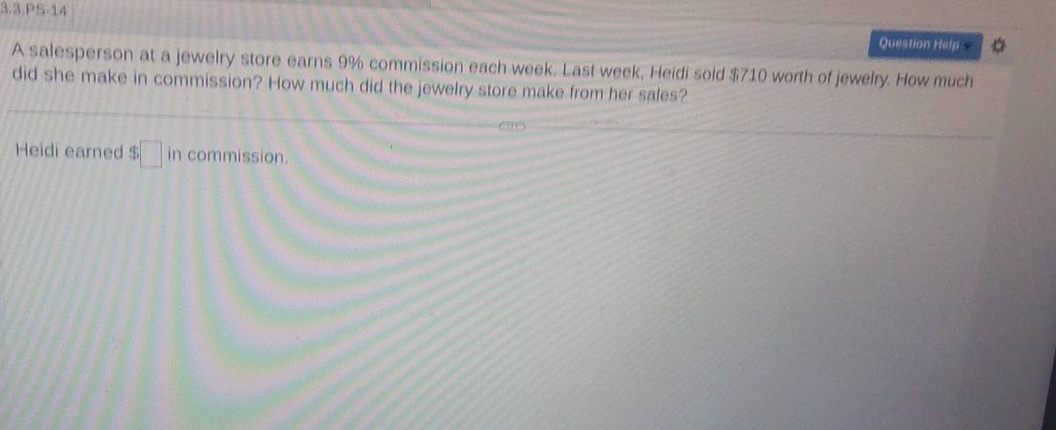 3.3.PS-14 
Question Help 
A salesperson at a jewelry store earns 9% commission each week. Last week, Heidi sold $710 worth of jewelry. How much 
did she make in commission? How much did the jewelry store make from her sales? 
Heidi earned $□ in commission